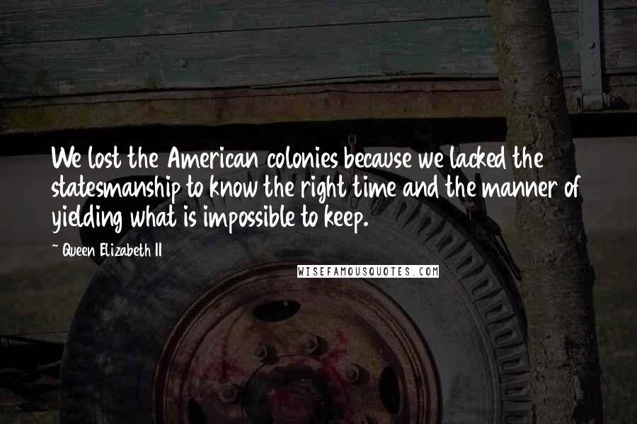 Queen Elizabeth II Quotes: We lost the American colonies because we lacked the statesmanship to know the right time and the manner of yielding what is impossible to keep.