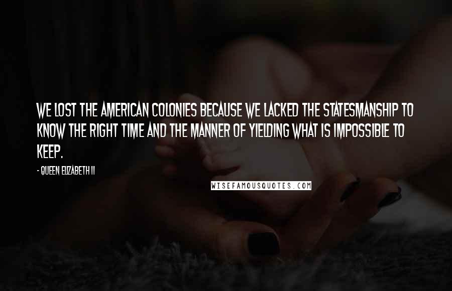 Queen Elizabeth II Quotes: We lost the American colonies because we lacked the statesmanship to know the right time and the manner of yielding what is impossible to keep.