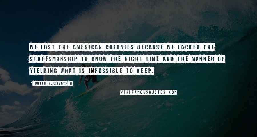 Queen Elizabeth II Quotes: We lost the American colonies because we lacked the statesmanship to know the right time and the manner of yielding what is impossible to keep.