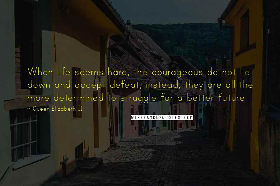 Queen Elizabeth II Quotes: When life seems hard, the courageous do not lie down and accept defeat; instead, they are all the more determined to struggle for a better future.