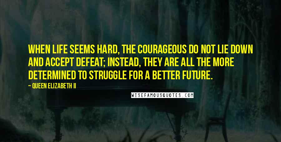 Queen Elizabeth II Quotes: When life seems hard, the courageous do not lie down and accept defeat; instead, they are all the more determined to struggle for a better future.