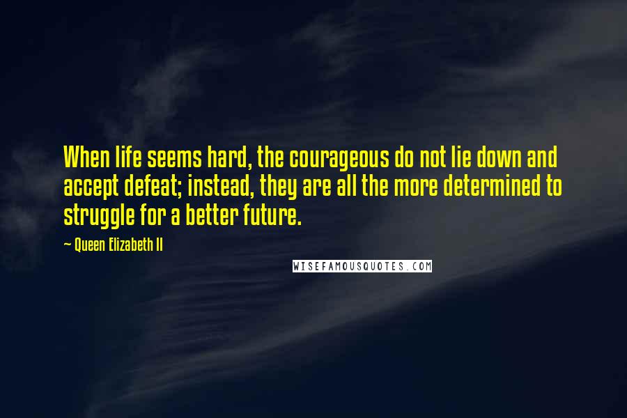 Queen Elizabeth II Quotes: When life seems hard, the courageous do not lie down and accept defeat; instead, they are all the more determined to struggle for a better future.