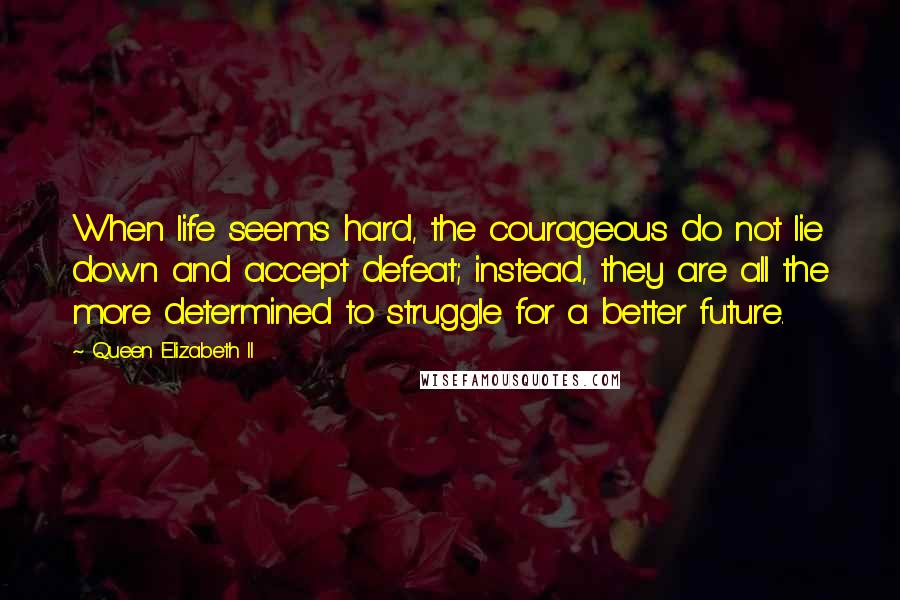 Queen Elizabeth II Quotes: When life seems hard, the courageous do not lie down and accept defeat; instead, they are all the more determined to struggle for a better future.