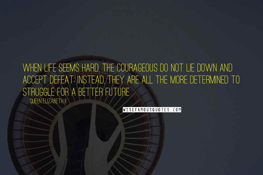 Queen Elizabeth II Quotes: When life seems hard, the courageous do not lie down and accept defeat; instead, they are all the more determined to struggle for a better future.