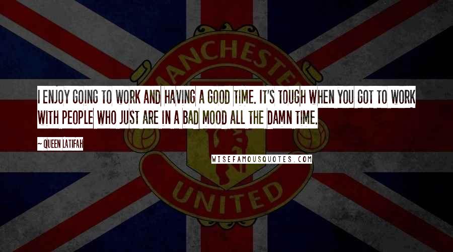 Queen Latifah Quotes: I enjoy going to work and having a good time. It's tough when you got to work with people who just are in a bad mood all the damn time.