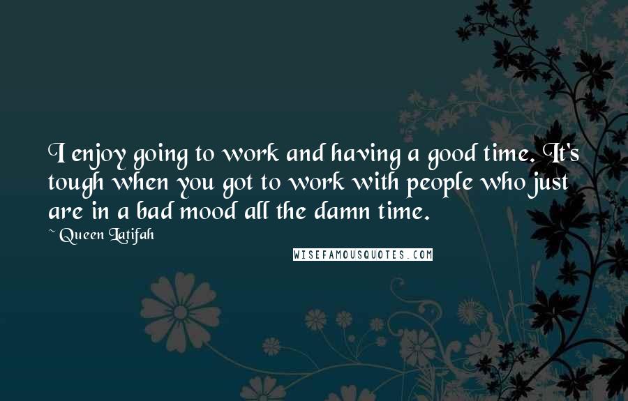 Queen Latifah Quotes: I enjoy going to work and having a good time. It's tough when you got to work with people who just are in a bad mood all the damn time.