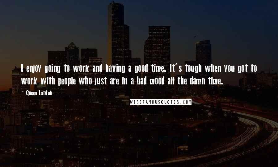 Queen Latifah Quotes: I enjoy going to work and having a good time. It's tough when you got to work with people who just are in a bad mood all the damn time.