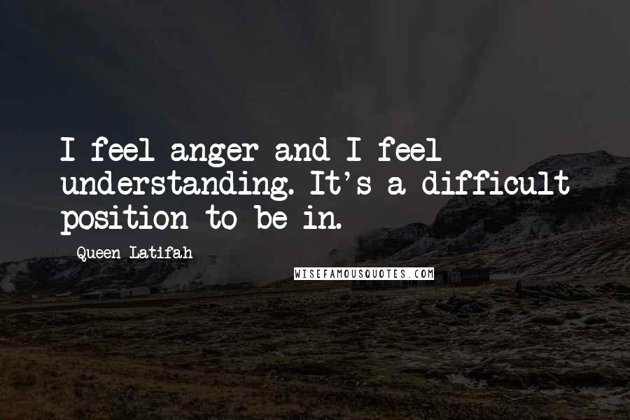 Queen Latifah Quotes: I feel anger and I feel understanding. It's a difficult position to be in.