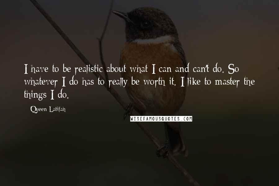 Queen Latifah Quotes: I have to be realistic about what I can and can't do. So whatever I do has to really be worth it. I like to master the things I do.