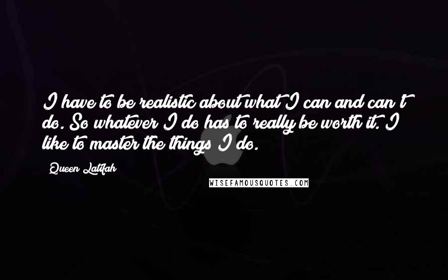 Queen Latifah Quotes: I have to be realistic about what I can and can't do. So whatever I do has to really be worth it. I like to master the things I do.