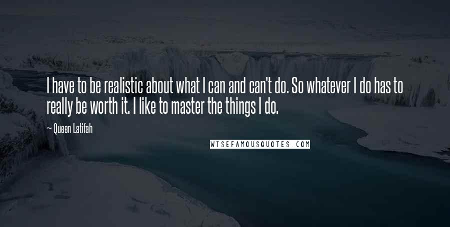 Queen Latifah Quotes: I have to be realistic about what I can and can't do. So whatever I do has to really be worth it. I like to master the things I do.