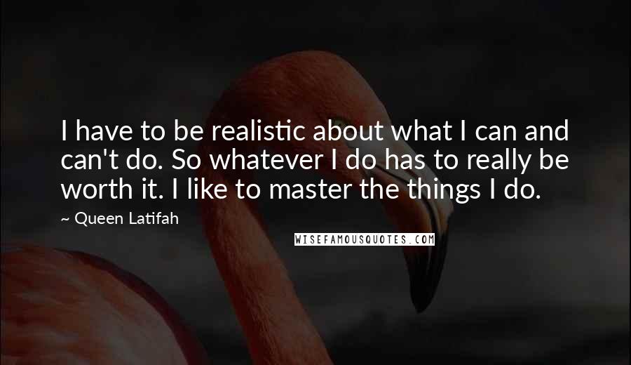 Queen Latifah Quotes: I have to be realistic about what I can and can't do. So whatever I do has to really be worth it. I like to master the things I do.