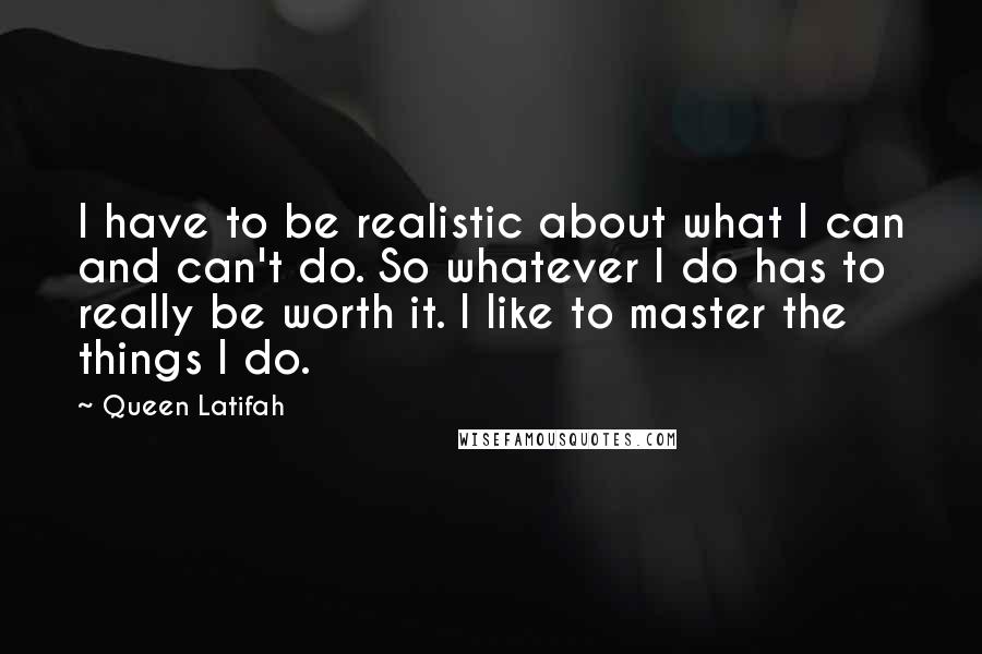 Queen Latifah Quotes: I have to be realistic about what I can and can't do. So whatever I do has to really be worth it. I like to master the things I do.