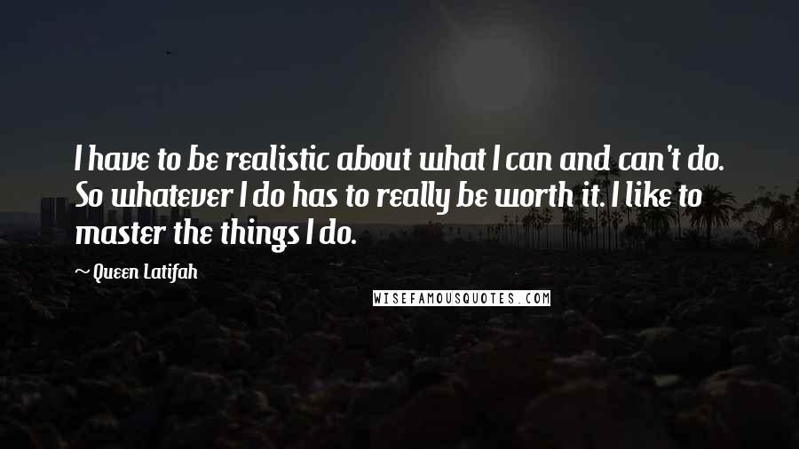 Queen Latifah Quotes: I have to be realistic about what I can and can't do. So whatever I do has to really be worth it. I like to master the things I do.