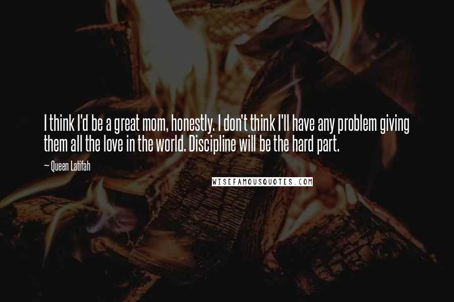 Queen Latifah Quotes: I think I'd be a great mom, honestly. I don't think I'll have any problem giving them all the love in the world. Discipline will be the hard part.