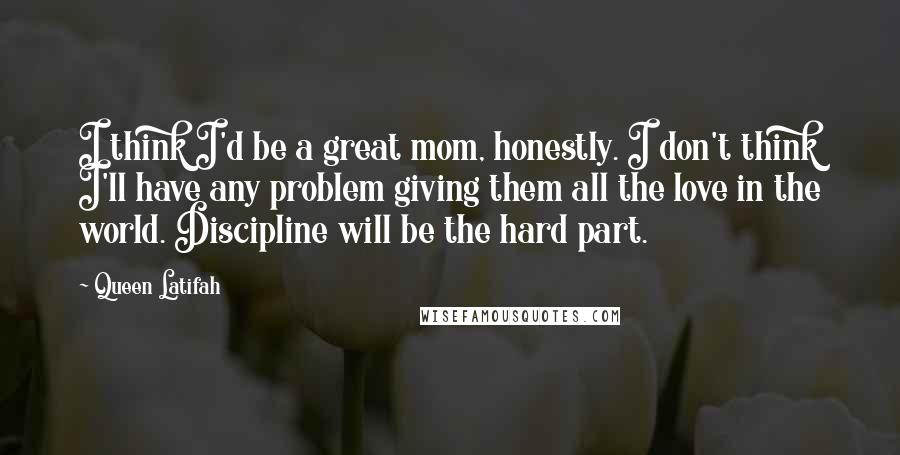 Queen Latifah Quotes: I think I'd be a great mom, honestly. I don't think I'll have any problem giving them all the love in the world. Discipline will be the hard part.