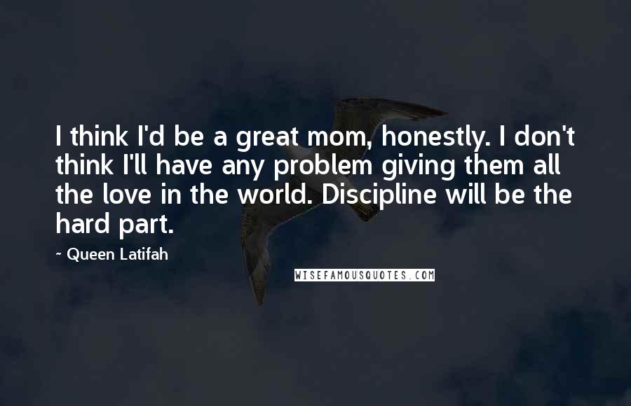 Queen Latifah Quotes: I think I'd be a great mom, honestly. I don't think I'll have any problem giving them all the love in the world. Discipline will be the hard part.