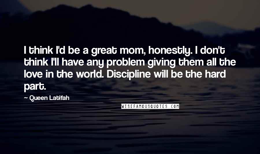 Queen Latifah Quotes: I think I'd be a great mom, honestly. I don't think I'll have any problem giving them all the love in the world. Discipline will be the hard part.