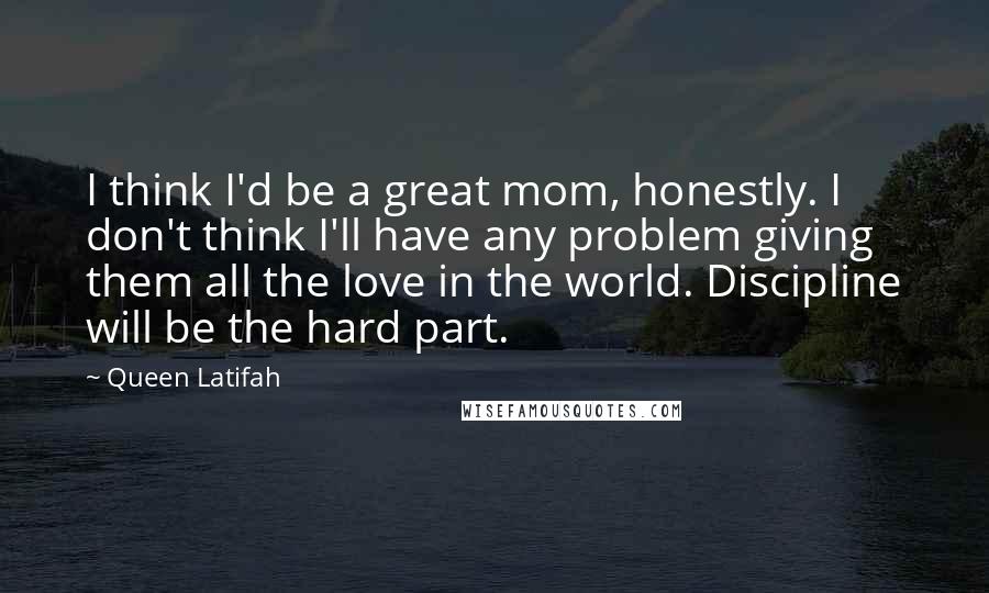 Queen Latifah Quotes: I think I'd be a great mom, honestly. I don't think I'll have any problem giving them all the love in the world. Discipline will be the hard part.