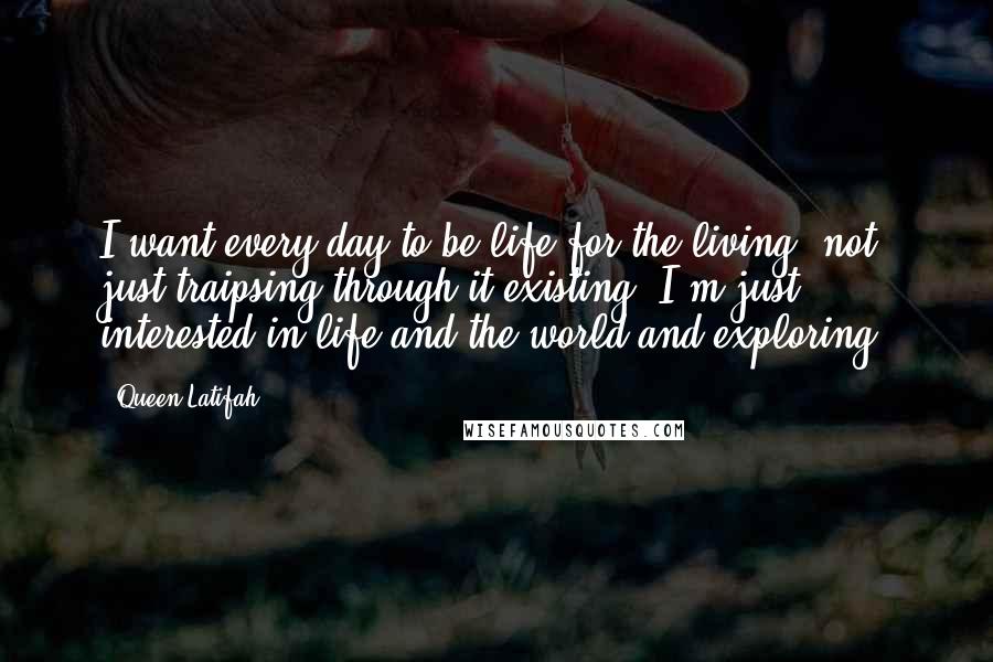 Queen Latifah Quotes: I want every day to be life for the living, not just traipsing through it existing. I'm just interested in life and the world and exploring.