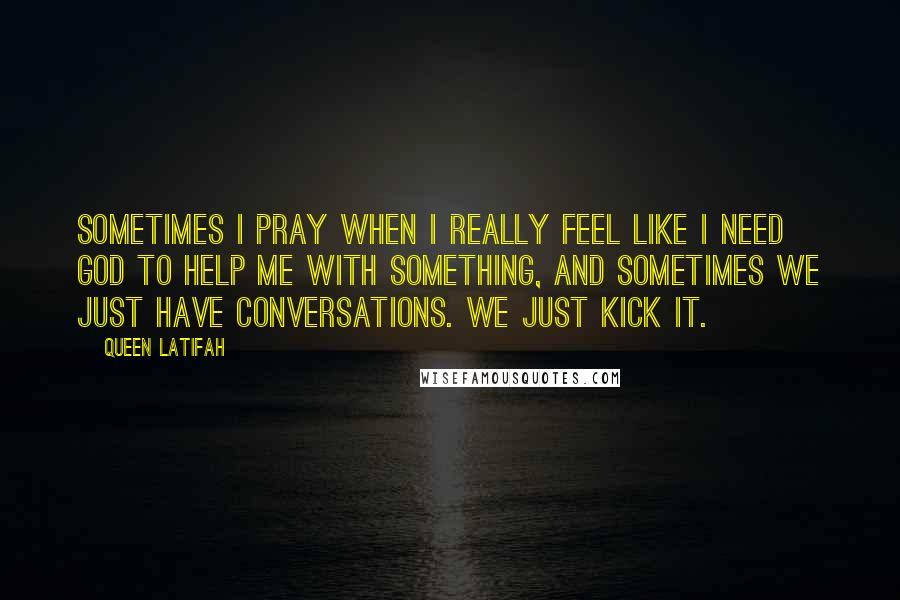 Queen Latifah Quotes: Sometimes I pray when I really feel like I need God to help me with something, and sometimes we just have conversations. We just kick it.