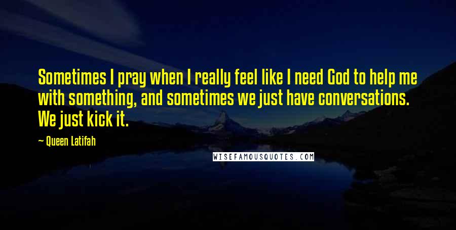 Queen Latifah Quotes: Sometimes I pray when I really feel like I need God to help me with something, and sometimes we just have conversations. We just kick it.