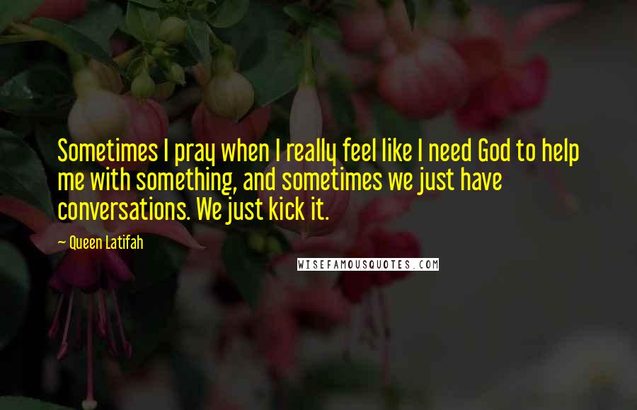 Queen Latifah Quotes: Sometimes I pray when I really feel like I need God to help me with something, and sometimes we just have conversations. We just kick it.