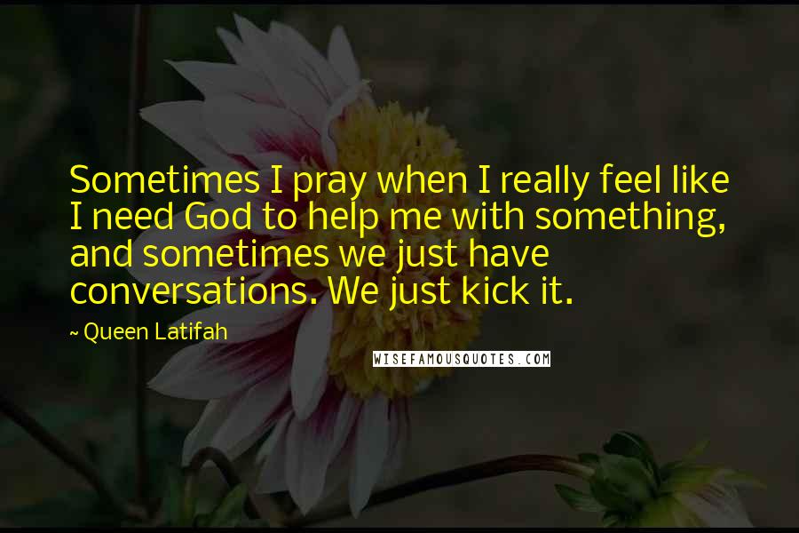 Queen Latifah Quotes: Sometimes I pray when I really feel like I need God to help me with something, and sometimes we just have conversations. We just kick it.