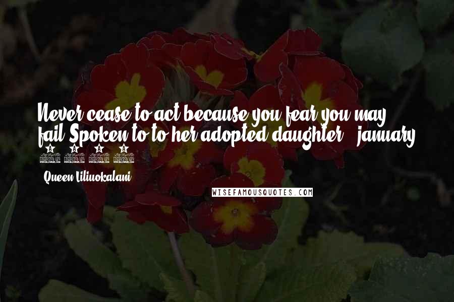 Queen Liliuokalani Quotes: Never cease to act because you fear you may fail.Spoken to to her adopted daughter | january 1917