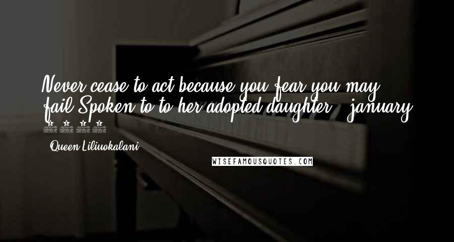 Queen Liliuokalani Quotes: Never cease to act because you fear you may fail.Spoken to to her adopted daughter | january 1917
