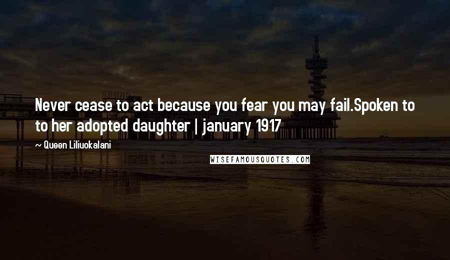 Queen Liliuokalani Quotes: Never cease to act because you fear you may fail.Spoken to to her adopted daughter | january 1917