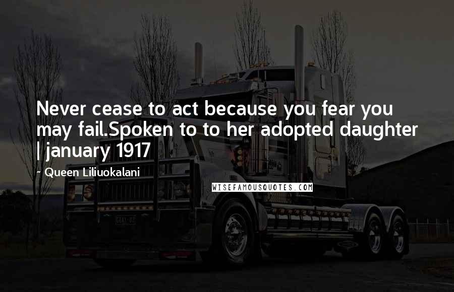 Queen Liliuokalani Quotes: Never cease to act because you fear you may fail.Spoken to to her adopted daughter | january 1917