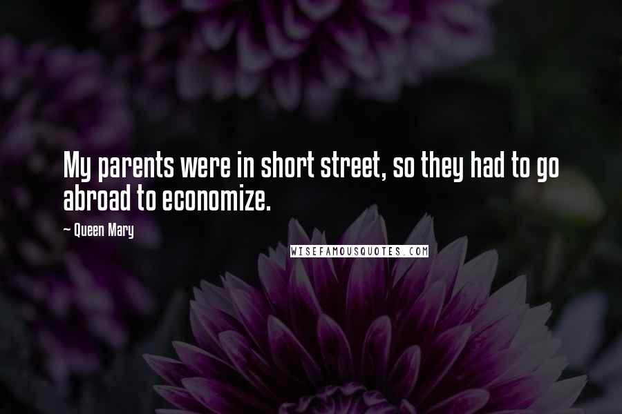 Queen Mary Quotes: My parents were in short street, so they had to go abroad to economize.