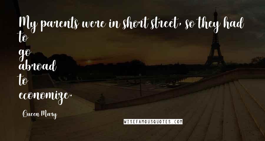 Queen Mary Quotes: My parents were in short street, so they had to go abroad to economize.