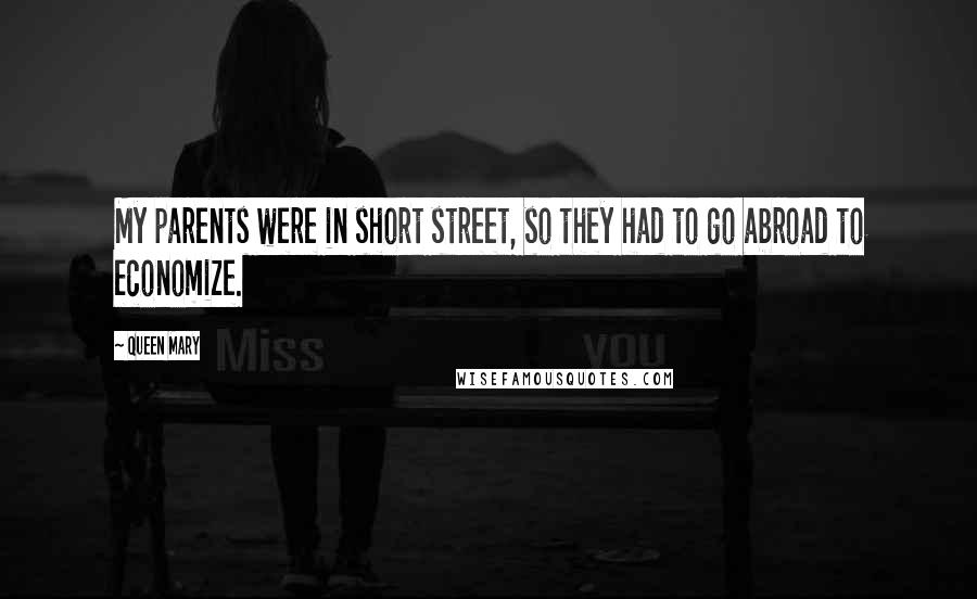 Queen Mary Quotes: My parents were in short street, so they had to go abroad to economize.