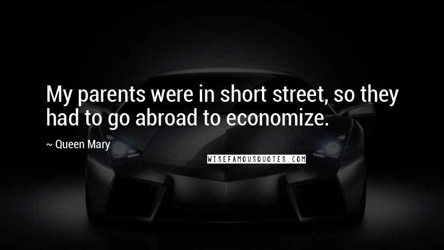 Queen Mary Quotes: My parents were in short street, so they had to go abroad to economize.