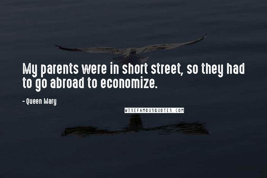 Queen Mary Quotes: My parents were in short street, so they had to go abroad to economize.
