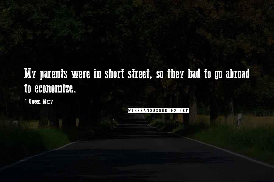 Queen Mary Quotes: My parents were in short street, so they had to go abroad to economize.
