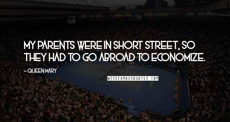 Queen Mary Quotes: My parents were in short street, so they had to go abroad to economize.