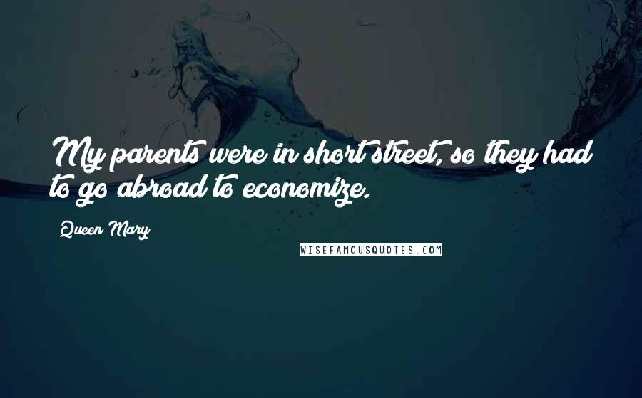 Queen Mary Quotes: My parents were in short street, so they had to go abroad to economize.