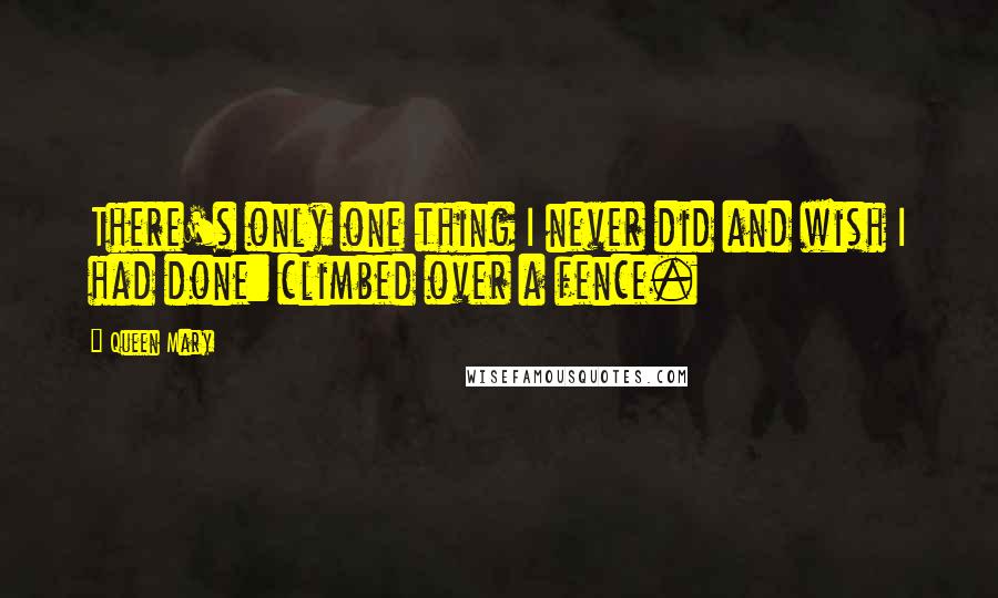 Queen Mary Quotes: There's only one thing I never did and wish I had done: climbed over a fence.
