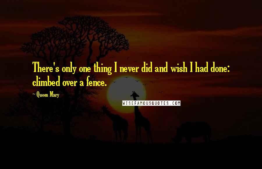 Queen Mary Quotes: There's only one thing I never did and wish I had done: climbed over a fence.