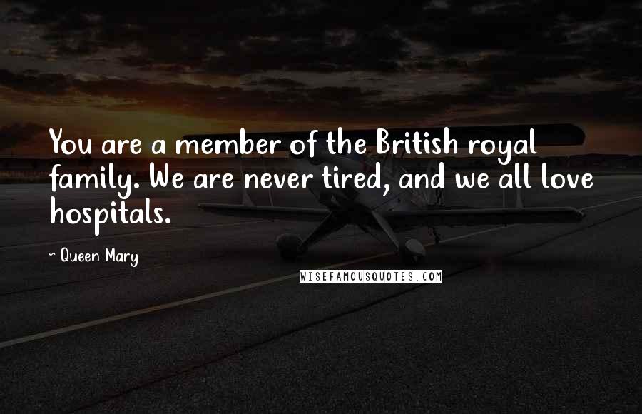 Queen Mary Quotes: You are a member of the British royal family. We are never tired, and we all love hospitals.