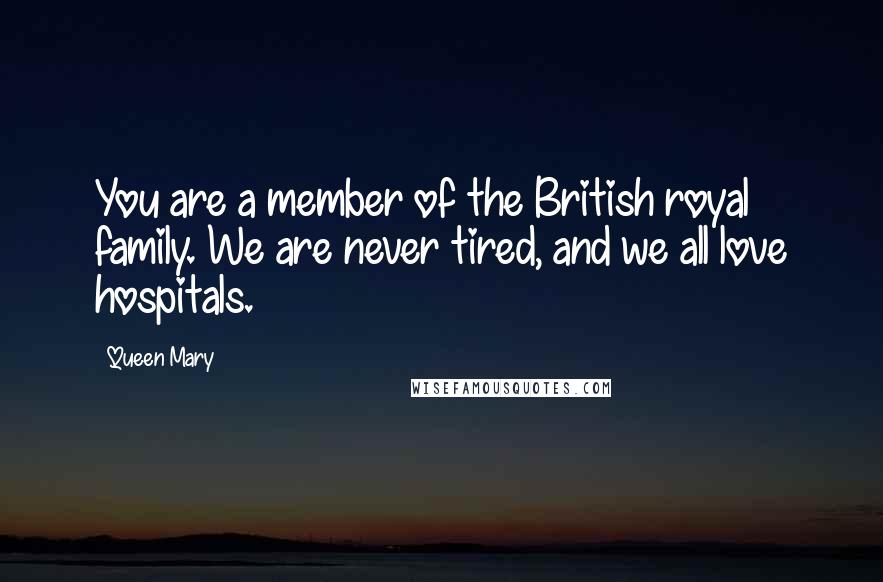 Queen Mary Quotes: You are a member of the British royal family. We are never tired, and we all love hospitals.