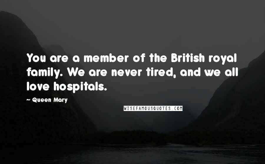 Queen Mary Quotes: You are a member of the British royal family. We are never tired, and we all love hospitals.