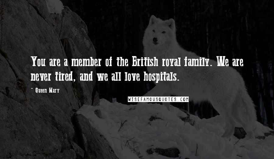 Queen Mary Quotes: You are a member of the British royal family. We are never tired, and we all love hospitals.