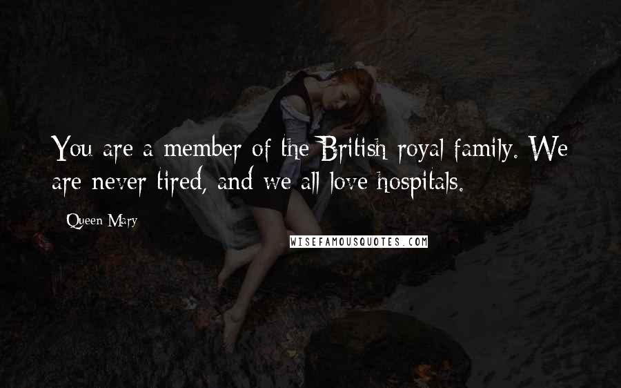 Queen Mary Quotes: You are a member of the British royal family. We are never tired, and we all love hospitals.