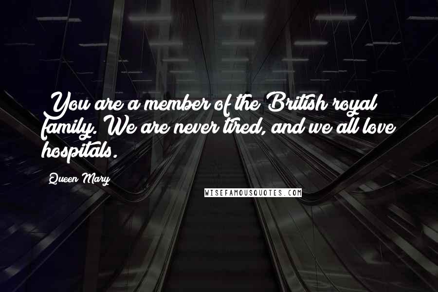 Queen Mary Quotes: You are a member of the British royal family. We are never tired, and we all love hospitals.