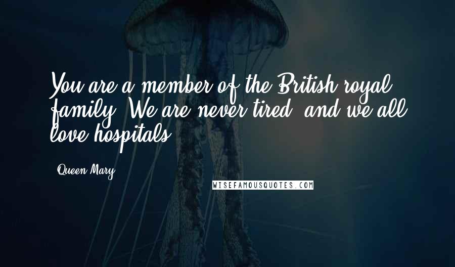 Queen Mary Quotes: You are a member of the British royal family. We are never tired, and we all love hospitals.