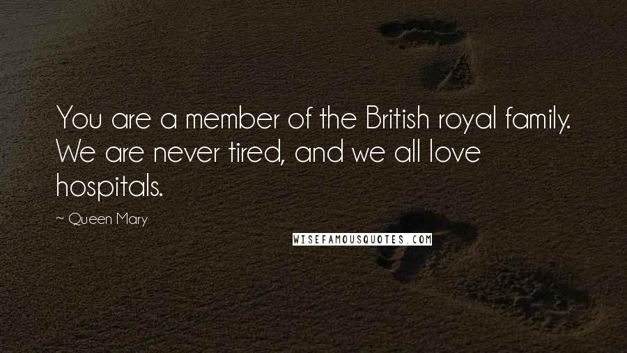 Queen Mary Quotes: You are a member of the British royal family. We are never tired, and we all love hospitals.